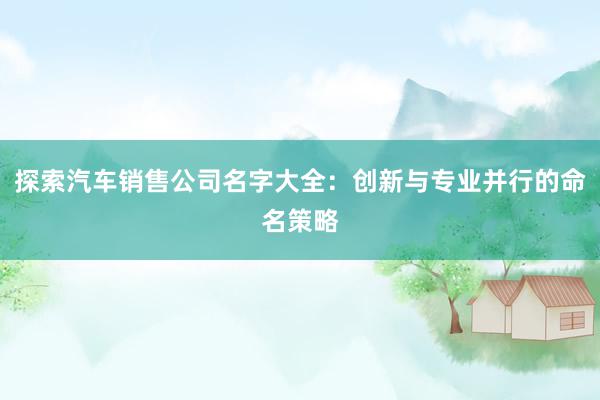 探索汽车销售公司名字大全：创新与专业并行的命名策略